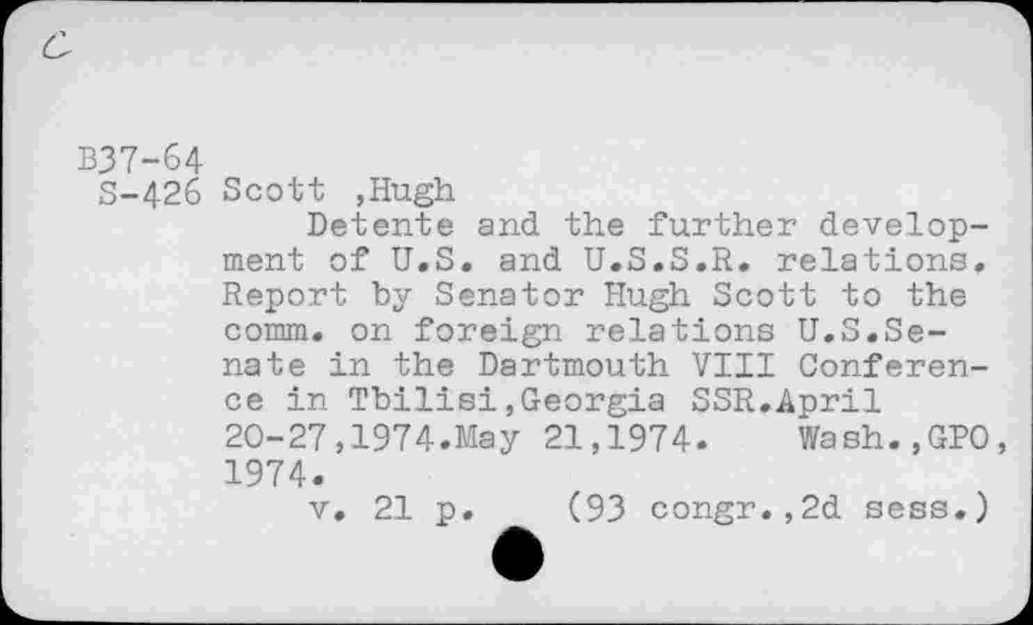 ﻿B37-64
S-426 Scott ,Hugh
Detente and the further development of U.S. and U.S.S.R. relations. Report by Senator Hugh Scott to the comm, on foreign relations U.S.Senate in the Dartmouth VIII Conference in Tbilisi,Georgia SSR.April 20-27,1974.May 21,1974. Wash.,GP0, 1974.
v. 21 p. (93 congr.,2d sess.)